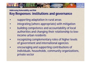 Addressing Vulnerability and Risk
Key Responses: institutions and governance
•        supporting adaptation in rural areas
•        integrating (where appropriate) with mitigation
•        building competence and accountability of local
         authorities and changing their relationship to low-
                                                        low-
         income urban residents
•        recognizing complementary roles of higher levels
         of government and international agencies
•        encouraging and supporting contributions of
         individuals, households, community organizations,
         private sector
 