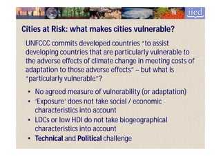 Cities at Risk: what makes cities vulnerable?
 UNFCCC commits developed countries “to assist
 developing countries that are particularly vulnerable to
 the adverse effects of climate change in meeting costs of
 adaptation to those adverse effects” – but what is
 “particularly vulnerable”?
 • No agreed measure of vulnerability (or adaptation)
 • ‘Exposure’ does not take social / economic
   characteristics into account
 • LDCs or low HDI do not take biogeographical
   characteristics into account
 • Technical and Political challenge
 