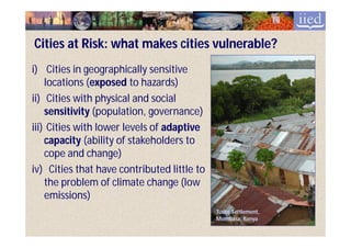 Cities at Risk: what makes cities vulnerable?
i) Cities in geographically sensitive
    locations (exposed to hazards)
               (exposed
ii) Cities with physical and social
    sensitivity (population, governance)
iii) Cities with lower levels of adaptive
    capacity (ability of stakeholders to
    cope and change)
iv) Cities that have contributed little to
    the problem of climate change (low
    emissions)
                                             Tudor Settlement,
                                             Mombasa, Kenya
 