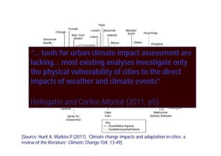“... tools for urban climate impact assessment are
    lacking... most existing analyses investigate only
    the physical vulnerability of cities to the direct
    impacts of weather and climate events”

    Hallegatte and Corfee-Morlot (2011, p5)
                   Corfee-



[Source: Hunt A, Watkiss P (2011). ‘Climate change impacts and adaptation in cities: a
review of the literature’ Climatic Change 104: 13-49]
 