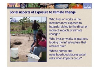 Social Aspects of Exposure to Climate Change
Harare,
Zimbabwe
                          Who lives or works in the
                          locations most exposed to
                          hazards related to the direct or
                          indirect impacts of climate
                          change?
                          Who lives or works in locations
                          lacking the infrastructure that
                          reduces risk?
                          Whose homes and
                          neighbourhoods face greatest
                          risks when impacts occur?
 
