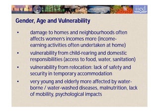 Gender, Age and Vulnerability
•    damage to homes and neighbourhoods often
     affects women’s incomes more (income-
                                       (income-
     earning activities often undertaken at home)
•    vulnerability from child-rearing and domestic
                         child-
     responsibilities (access to food, water, sanitation)
•    vulnerability from relocation: lack of safety and
     security in temporary accommodation
•    very young and elderly more affected by water-
                                                water-
     borne / water-washed diseases, malnutrition, lack
             water-
     of mobility, psychological impacts
 