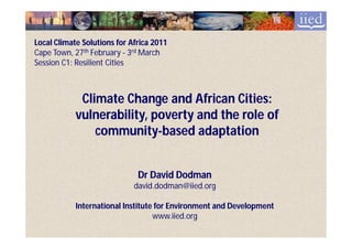 Local Climate Solutions for Africa 2011
Cape Town, 27th February - 3rd March
Session C1: Resilient Cities



             Climate Change and African Cities:
            vulnerability, poverty and the role of
                community-
                community-based adaptation


                              Dr David Dodman
                             david.dodman@iied.org

            International Institute for Environment and Development
                                   www.iied.org
 