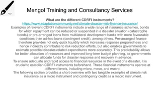 Mengol Training and Consultancy Services
What are the different CDRFI instruments?
https://www.adaptationcommunity.net/climate-disaster-risk-finance-insurance/
Examples of relevant CDRFI instruments include a wide range of insurance schemes, bonds
for which repayment can be reduced or suspended in a disaster situation (catastrophe
bonds) or pre-arranged loans from multilateral development banks with more favourable
conditions than ad-hoc loans (contingent credit), among others. Pre-arranged finance
therefore provides not only quick liquidity which increases response preparedness and
hence indirectly contributes to risk reduction efforts, but also enables governments to
estimate potential disaster-related expenditures more accurately. This predictability allows
for better allocation of resources and improved long-term budget planning, as governments
can allocate funds for disaster response and recovery in advance.
To ensure adequate and rapid access to financial resources in the event of a disaster, it is
crucial to establish CDRFI instruments beforehand. These financial instruments operate at
different levels, including micro, meso, and macro.
The following section provides a short overview with two tangible examples of climate risk
insurance as a micro instrument and contingency credit as a macro instrument.
 