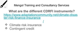 Mengol Training and Consultancy Services
What are the different CDRFI instruments?
https://www.adaptationcommunity.net/climate-disas
ter-risk-finance-insurance
/
 Climate risk insurance
 Contingent credit
 