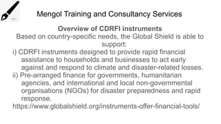 Mengol Training and Consultancy Services
Overview of CDRFI instruments
Based on country-specific needs, the Global Shield is able to
support:
i) CDRFI instruments designed to provide rapid financial
assistance to households and businesses to act early
against and respond to climate and disaster-related losses.
ii) Pre-arranged finance for governments, humanitarian
agencies, and international and local non-governmental
organisations (NGOs) for disaster preparedness and rapid
response.
https://www.globalshield.org/instruments-offer-financial-tools/
 
