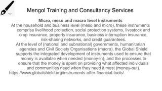 Mengol Training and Consultancy Services
Micro, meso and macro level instruments
At the household and business level (meso and micro), these instruments
comprise livelihood protection, social protection systems, livestock and
crop insurance, property insurance, business interruption insurance,
risk-sharing networks, and credit guarantees.
At the level of (national and subnational) governments, humanitarian
agencies and Civil Society Organisations (macro), the Global Shield
supports the integrated development of instruments used to ensure that
money is available when needed (money-in), and the processes to
ensure that the money is spent on providing what affected individuals
and communities need when they need it most (money-out).
https://www.globalshield.org/instruments-offer-financial-tools/
 
