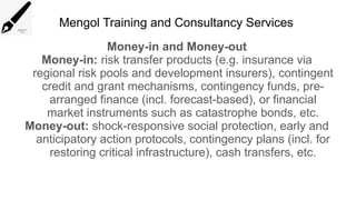 Mengol Training and Consultancy Services
Money-in and Money-out
Money-in: risk transfer products (e.g. insurance via
regional risk pools and development insurers), contingent
credit and grant mechanisms, contingency funds, pre-
arranged finance (incl. forecast-based), or financial
market instruments such as catastrophe bonds, etc.
Money-out: shock-responsive social protection, early and
anticipatory action protocols, contingency plans (incl. for
restoring critical infrastructure), cash transfers, etc.
 