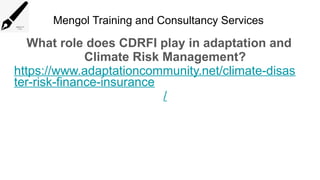 Mengol Training and Consultancy Services
What role does CDRFI play in adaptation and
Climate Risk Management?
https://www.adaptationcommunity.net/climate-disas
ter-risk-finance-insurance
/
 
