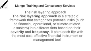 Mengol Training and Consultancy Services
The risk layering approach
The risk layering approach is a strategic
framework that categorizes potential risks (such
as financial, operational, or climate-related
disasters) into different tiers based on their
severity and frequency. It pairs each tier with
the most cost-effective financial instrument or
management tool
 