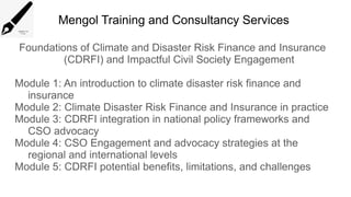 Mengol Training and Consultancy Services
Foundations of Climate and Disaster Risk Finance and Insurance
(CDRFI) and Impactful Civil Society Engagement
Module 1: An introduction to climate disaster risk finance and
insurance
Module 2: Climate Disaster Risk Finance and Insurance in practice
Module 3: CDRFI integration in national policy frameworks and
CSO advocacy
Module 4: CSO Engagement and advocacy strategies at the
regional and international levels
Module 5: CDRFI potential benefits, limitations, and challenges
 