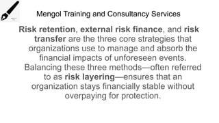 Mengol Training and Consultancy Services
Risk retention, external risk finance, and risk
transfer are the three core strategies that
organizations use to manage and absorb the
financial impacts of unforeseen events.
Balancing these three methods—often referred
to as risk layering—ensures that an
organization stays financially stable without
overpaying for protection.
 