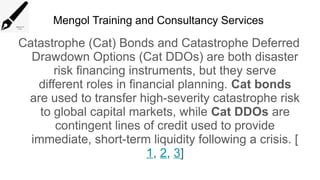Mengol Training and Consultancy Services
Catastrophe (Cat) Bonds and Catastrophe Deferred
Drawdown Options (Cat DDOs) are both disaster
risk financing instruments, but they serve
different roles in financial planning. Cat bonds
are used to transfer high-severity catastrophe risk
to global capital markets, while Cat DDOs are
contingent lines of credit used to provide
immediate, short-term liquidity following a crisis. [
1, 2, 3]
 
