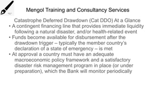 Mengol Training and Consultancy Services
Catastrophe Deferred Drawdown (Cat DDO) At a Glance
• A contingent financing line that provides immediate liquidity
following a natural disaster, and/or health-related event
• Funds become available for disbursement after the
drawdown trigger – typically the member country’s
declaration of a state of emergency – is met
• At approval a country must have an adequate
macroeconomic policy framework and a satisfactory
disaster risk management program in place (or under
preparation), which the Bank will monitor periodically
 