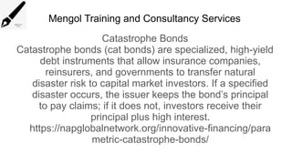 Mengol Training and Consultancy Services
Catastrophe Bonds
Catastrophe bonds (cat bonds) are specialized, high-yield
debt instruments that allow insurance companies,
reinsurers, and governments to transfer natural
disaster risk to capital market investors. If a specified
disaster occurs, the issuer keeps the bond’s principal
to pay claims; if it does not, investors receive their
principal plus high interest.
https://napglobalnetwork.org/innovative-financing/para
metric-catastrophe-bonds/
 