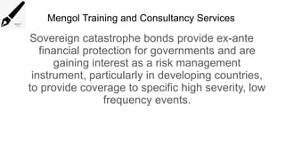 Mengol Training and Consultancy Services
Sovereign catastrophe bonds provide ex-ante
financial protection for governments and are
gaining interest as a risk management
instrument, particularly in developing countries,
to provide coverage to specific high severity, low
frequency events.
 