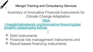 Mengol Training and Consultancy Services
Inventory of Innovative Financial Instruments for
Climate Change Adaptation
https
://napglobalnetwork.org/innovative-financing/par
ametric-catastrophe-bonds
/
 Debt instruments
 Financial risk management instruments and
 Result-based financing instruments
 