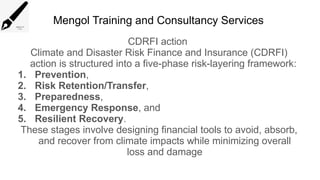 Mengol Training and Consultancy Services
CDRFI action
Climate and Disaster Risk Finance and Insurance (CDRFI)
action is structured into a five-phase risk-layering framework:
1. Prevention,
2. Risk Retention/Transfer,
3. Preparedness,
4. Emergency Response, and
5. Resilient Recovery.
These stages involve designing financial tools to avoid, absorb,
and recover from climate impacts while minimizing overall
loss and damage
 