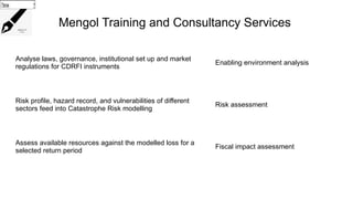 Mengol Training and Consultancy Services
Analyse laws, governance, institutional set up and market
regulations for CDRFI instruments
Enabling environment analysis
Risk profile, hazard record, and vulnerabilities of different
sectors feed into Catastrophe Risk modelling
Risk assessment
Assess available resources against the modelled loss for a
selected return period
Fiscal impact assessment
Choose...
Choose...
Choose...
 