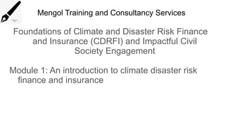 Mengol Training and Consultancy Services
Foundations of Climate and Disaster Risk Finance
and Insurance (CDRFI) and Impactful Civil
Society Engagement
Module 1: An introduction to climate disaster risk
finance and insurance
 