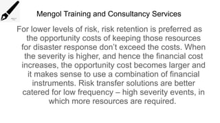 Mengol Training and Consultancy Services
For lower levels of risk, risk retention is preferred as
the opportunity costs of keeping those resources
for disaster response don’t exceed the costs. When
the severity is higher, and hence the financial cost
increases, the opportunity cost becomes larger and
it makes sense to use a combination of financial
instruments. Risk transfer solutions are better
catered for low frequency – high severity events, in
which more resources are required.
 