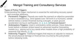 Mengol Training and Consultancy Services
Types of Policy Triggers
Understanding the trigger mechanism is essential for estimating recovery speed
and coverage adequacy:
 Parametric Triggers: Payouts are made the moment an objective parameter
is met or exceeded (e.g., wind speeds over 150 km/h in a hurricane, rainfall
deficits below a certain threshold during a drought, or peak ground
acceleration during an earthquake). [1, 2, 3, 4, 5] Forecast-based /
 Anticipatory Triggers: Used in anticipatory action policies, these disburse
funds before a disaster strikes based on advanced weather forecasting
models (e.g., paying out to buy seeds when models show a high probability of
seasonal crop failure). [1, 2]
 Indemnity Triggers: Traditional triggers that require an adjuster to measure
the actual physical damage or financial loss incurred by the policyholder
before releasing funds.
 
