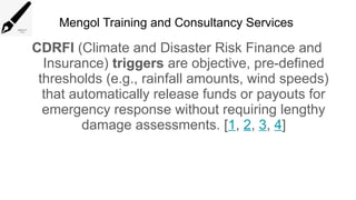Mengol Training and Consultancy Services
CDRFI (Climate and Disaster Risk Finance and
Insurance) triggers are objective, pre-defined
thresholds (e.g., rainfall amounts, wind speeds)
that automatically release funds or payouts for
emergency response without requiring lengthy
damage assessments. [1, 2, 3, 4]
 
