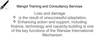Mengol Training and Consultancy Services
Loss and damage
 is the result of unsuccessful adaptation,
 Enhancing action and support, including
finance, technology and capacity-building is one
of the key functions of the Warsaw International
Mechanism
 