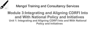 Mengol Training and Consultancy Services
Module 3:Integrating and Aligning CDRFI Into
and With National Policy and Initiatives
Unit 1: Integrating and Aligning CDRFI Into and With National
Policy and Initiatives
 