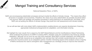 Mengol Training and Consultancy Services
National Adaptation Plans, or NAPs.
NAPs are encompassing stakeholder processes aiming to tackle the effects of climate change. This means they affect
all sectors in societies and economies. Therefore, the views of as many stakeholders as possible should be taken
into account. NAPs are strategic and iterative processes in which learning is an essential part. And lastly, since
NAPs aim at tackling the effects of climate change, they build from risk assessments and climate models.
As we will see later with more detail, NAPs implementation enabling factors are capacity development, financing,
appropriate institutional arrangements for adaptation, and information sharing.
We highlight the main results from a report by the NAP Global Network and the InsuResilience Global Partnership,
which analysed the presence of CDRFI in existing NAPs. Disaster costs are considered a key factor for climate
adaptation, although not as much as one may have expected. Most NAPs consider adaptation and DRM jointly,
and almost all see insurance as an adaptation tool, yet less than half consider social protection as a tool or
perceive the insurance sector as an adaptation partner. Another interesting aspect of the analysis is that a majority
of NAPs mentioned the need to strengthen data management as a strategic priority to improve their decision-
making.
 