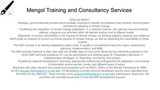 Mengol Training and Consultancy Services
What are NAPs?
Strategic, government-led process which enables countries to identify and address their medium- and long-term
priorities for adapting to climate change
Facilitating the integration of climate change adaptation, in a coherent manner, into relevant new and existing
policies, programs and activities within all relevant sectors and at different levels
Objectives: to reduce vulnerability to the impacts of climate change, by building adaptive capacity and resilience
NAPs build on analysis of current and future impacts of climate change, as well as assessing the vulnerability to these
impacts
The NAP process is an iterative adaptation policy cycle. It usually is considered to have four steps: assessment,
planning, implementation, and M&E.
The NAP process however is often also split into smaller steps or structured along the four elements proposed in the
LEG's NAP technical guidelines (A: Lay the groundwork and address gaps; B: Preparatory elements; C:
Implementation strategies; D: Reporting, monitoring, and review).
Enabled by capacity development, financing, appropriate institutional arrangements for adaptation, and sharing
of information across sectors, levels, and different types of actors
Alignment with other relevant documents and processes such as NDCs, SDGs or the Sendai Framework for DRR
As of 9 January 2024(opens in a new tab), 53 developing countries and one developed country have submitted their
first NAPs to the UNFCCC. There are also some sectoral NAPs(opens in a new tab) submissions. More than 100
countries had submitted proposals to fund the NAP development process.
.
 