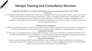 Mengol Training and Consultancy Services
Different entry points or overlaps linking NAP processes and enabling factors with CDRFI.
Financing
For financing, CDRFI plays a catalytic role. As we know, adaptation investments are risky ventures, and linking them to
CDRFI instruments can help mobilizing investments in green and resilient infrastructure, businesses or private
credit by transferring this risk to financial markets. Moreover, CDRFI itself is a rather undesirable form of
adaptation, undesirable because it addresses losses and damages, but anyhow it provides monetary resources to
cover that adaptation aspect.
Institutional Arrangements
In relation to institutional setups, due to their financial resources, skills in analytics and risk prevention and linkages to
the firms and families, insurance sector actors could be relevant players in national adaptation processes.
Information Sharing
Another factor is knowledge sharing, current CDRFI initiatives, such as the InsuResilience Global Partnership or the
Financial Protection Forum by the World Bank, are championing climate risk knowledge management or training
initiatives that can empower national adaptation actors.
Capacity Development
Finally, in capacity building, CDRFI related initiatives in open modelling and data or public good investments are
expanding capacities and providing access to actors involved in national adaptation processes. This will certainly
lead to improved decision-making beyond the CDRFI space.
.
 