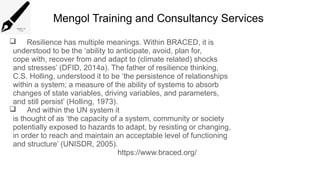 Mengol Training and Consultancy Services
 Resilience has multiple meanings. Within BRACED, it is
understood to be the ‘ability to anticipate, avoid, plan for,
cope with, recover from and adapt to (climate related) shocks
and stresses’ (DFID, 2014a). The father of resilience thinking,
C.S. Holling, understood it to be ‘the persistence of relationships
within a system; a measure of the ability of systems to absorb
changes of state variables, driving variables, and parameters,
and still persist’ (Holling, 1973).
 And within the UN system it
is thought of as ‘the capacity of a system, community or society
potentially exposed to hazards to adapt, by resisting or changing,
in order to reach and maintain an acceptable level of functioning
and structure’ (UNISDR, 2005).
https://www.braced.org/
 
