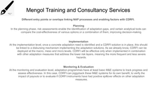 Mengol Training and Consultancy Services
Different entry points or overlaps linking NAP processes and enabling factors with CDRFI.
Planning
In the planning phase, risk assessments enable the identification of adaptation gaps, and certain analytical tools can
compare the cost-effectiveness of various options or a combination of them, improving decision-making.
Implementation
At the implementation level, once a concrete adaptation need is identified and a CDRFI solution is in place, this should
be linked to a disbursing mechanism implementing the adaptation solutions. As we already know, CDRFI can be
deployed at the macro, meso and micro levels. CDRFI will be effective only when implemented in combination
with other adaptation measures that address the lower risk layers, meaning the more frequent and less severe
hazards.
Monitoring & Evaluation
At the monitoring and evaluation level, adaptation programmes have at least basic M&E systems to track progress and
assess effectiveness. In this case, CDRFI can piggyback these M&E systems for its own benefit, to verify the
impact of payouts or to evaluate if CDRFI instruments have had positive spillover effects on other adaptation
measures.
 