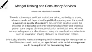 Mengol Training and Consultancy Services
National DRM Institutional Frameworks
There is not a unique and ideal institutional set up, as the figure shows,
whatever works will depend on the political economy and the overall
governance quality of a country. Yet, common to all set ups is the
existence of a dedicated authority with strong legitimacy and executive
power, some degree of the decentralization to the local level, with the
corresponding resource allocation and adequate coordination mechanisms,
such as information sharing platforms or coordination entities.
Eventually, effective mainstreaming requires implementing risk management in
the different economic sectors, so specialized units in risk management
could be required at the line ministry level.
 