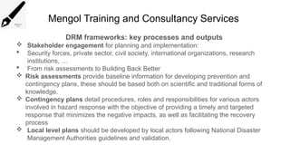 Mengol Training and Consultancy Services
DRM frameworks: key processes and outputs
 Stakeholder engagement for planning and implementation:
 Security forces, private sector, civil society, international organizations, research
institutions, …
 From risk assessments to Building Back Better
 Risk assessments provide baseline information for developing prevention and
contingency plans, these should be based both on scientific and traditional forms of
knowledge.
 Contingency plans detail procedures, roles and responsibilities for various actors
involved in hazard response with the objective of providing a timely and targeted
response that minimizes the negative impacts, as well as facilitating the recovery
process
 Local level plans should be developed by local actors following National Disaster
Management Authorities guidelines and validation.
 