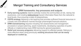 Mengol Training and Consultancy Services
DRM frameworks: key processes and outputs
 Early-warning systems need to actively involve the communities at risk, raising risk
awareness, and creating bidirectional hazard information flows from the national to
local levels, thus ensuring a state of preparedness.
 CDFRI strategy following a risk layering that provides sufficient financial resources in
a timely and cost-effective manner through prearranged financial solutions.
 DRM mainstreaming requires including risk assessments and management
provisions in project planning, asset investments, developing capacities of public
officials or implementing mass DRM training for general population.
 Relief and recovery programs delivering support to affected people. Delivery is
more effective when using previously existing structures that can be easily
deployed or scaled up.
 