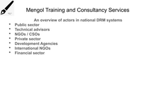 Mengol Training and Consultancy Services
An overview of actors in national DRM systems
 Public sector
 Technical advisors
 NGOs / CSOs
 Private sector
 Development Agencies
 International NGOs
 Financial sector
 