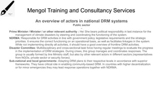 Mengol Training and Consultancy Services
An overview of actors in national DRM systems
Public sector
–
Prime Minister / Minister / or other relevant authority : He/ She bears political responsibility in last instance for the
management of climate disasters by steering and coordinating the functioning of the system.
NDRMA: Responsible for DRM activities in line with government policy, legislative requirements and the strategic
priorities. It ensures the correct functioning on an operational basis, as well as facilitates linkages in the system.
While not implementing directly all activities, it should have a good overview of frontline DRM activities.
Disaster Committee: Multidisciplinary and cross-sectional task force having regular meetings to evaluate the progress
in the implementation of DRM strategies. During crises, this group manages and coordinates responses. The
group is usually formed by line Ministry staff, but also by other relevant actors in different sectors (representatives
from NGOs, private sector or security forces).
Sub-national and local governments: Adapting DRM plans to their respective levels in accordance with superior
frameworks. They have critical role in enabling community-based DRM. In countries with higher decentralization
or for minor emergencies they may lead response operations together with NDRMA.
 