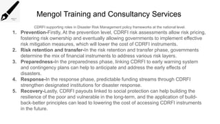 Mengol Training and Consultancy Services
CDRFI supporting roles in Disaster Risk Management policy frameworks at the national level.
1. Prevention-Firstly, At the prevention level, CDRFI risk assessments allow risk pricing,
fostering risk ownership and eventually allowing governments to implement effective
risk mitigation measures, which will lower the cost of CDRFI instruments.
2. Risk retention and transfer-In the risk retention and transfer phase, governments
determine the mix of financial instruments to address various risk layers.
3. Preparedness-In the preparedness phase, linking CDRFI to early warning system
and contingency plans can help to anticipate and address the early effects of
disasters.
4. Response-In the response phase, predictable funding streams through CDRFI
strengthen designated institutions for disaster response.
5. Recovery-Lastly, CDRFI payouts linked to social protection can help building the
resilience of the poor and vulnerable in the long-term, and the application of build-
back-better principles can lead to lowering the cost of accessing CDRFI instruments
in the future.
 