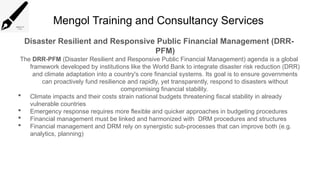Mengol Training and Consultancy Services
Disaster Resilient and Responsive Public Financial Management (DRR-
PFM)
The DRR-PFM (Disaster Resilient and Responsive Public Financial Management) agenda is a global
framework developed by institutions like the World Bank to integrate disaster risk reduction (DRR)
and climate adaptation into a country's core financial systems. Its goal is to ensure governments
can proactively fund resilience and rapidly, yet transparently, respond to disasters without
compromising financial stability.
 Climate impacts and their costs strain national budgets threatening fiscal stability in already
vulnerable countries
 Emergency response requires more flexible and quicker approaches in budgeting procedures
 Financial management must be linked and harmonized with DRM procedures and structures
 Financial management and DRM rely on synergistic sub-processes that can improve both (e.g.
analytics, planning)
 
