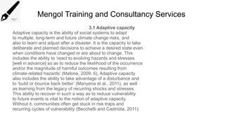 Mengol Training and Consultancy Services
3.1 Adaptive capacity
Adaptive capacity is the ability of social systems to adapt
to multiple, long-term and future climate change risks, and
also to learn and adjust after a disaster. It is the capacity to take
deliberate and planned decisions to achieve a desired state even
when conditions have changed or are about to change. This
includes the ability to ‘react to evolving hazards and stresses
[well in advance] so as to reduce the likelihood of the occurrence
and/or the magnitude of harmful outcomes resulting from
climate-related hazards’ (Malone, 2009: 6). Adaptive capacity
also includes the ability to take advantage of a disturbance and
to ‘build or bounce back better’ (Manyena et al., 2011), as well
as learning from the legacy of recurring shocks and stresses.
This ability to recover in such a way as to reduce vulnerability
to future events is vital to the notion of adaptive capacity.
Without it, communities often get stuck in risk traps and
recurring cycles of vulnerability (Becchetti and Castriota, 2011).
 
