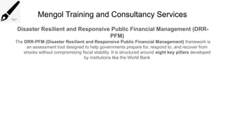 Mengol Training and Consultancy Services
Disaster Resilient and Responsive Public Financial Management (DRR-
PFM)
The DRR-PFM (Disaster Resilient and Responsive Public Financial Management) framework is
an assessment tool designed to help governments prepare for, respond to, and recover from
shocks without compromising fiscal stability. It is structured around eight key pillars developed
by institutions like the World Bank
 