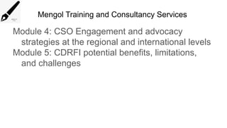 Mengol Training and Consultancy Services
Module 4: CSO Engagement and advocacy
strategies at the regional and international levels
Module 5: CDRFI potential benefits, limitations,
and challenges
 