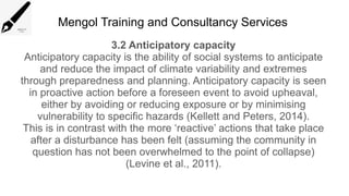 Mengol Training and Consultancy Services
3.2 Anticipatory capacity
Anticipatory capacity is the ability of social systems to anticipate
and reduce the impact of climate variability and extremes
through preparedness and planning. Anticipatory capacity is seen
in proactive action before a foreseen event to avoid upheaval,
either by avoiding or reducing exposure or by minimising
vulnerability to specific hazards (Kellett and Peters, 2014).
This is in contrast with the more ‘reactive’ actions that take place
after a disturbance has been felt (assuming the community in
question has not been overwhelmed to the point of collapse)
(Levine et al., 2011).
 