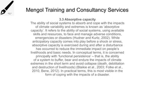 Mengol Training and Consultancy Services
3.3 Absorptive capacity
The ability of social systems to absorb and cope with the impacts
of climate variability and extremes is known as ‘absorptive
capacity’. It refers to the ability of social systems, using available
skills and resources, to face and manage adverse conditions,
emergencies or disasters (Hudner and Kurtz, 2002). While
anticipatory capacity comes into play before a shock or stress,
absorptive capacity is exercised during and after a disturbance
has occurred to reduce the immediate impact on people’s
livelihoods and basic needs. In conceptual terms, it is concerned
principally with ‘functional persistence’ – that is, the ability
of a system to buffer, bear and endure the impacts of climate
extremes in the short term and avoid collapse (death, debilitation
and destruction of livelihoods) (Blaikie et al., 2003; Folke et al.,
2010, Bene, 2012). In practical terms, this is most visible in the
form of coping with the impacts of a disaster.
 