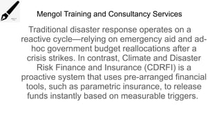 Mengol Training and Consultancy Services
Traditional disaster response operates on a
reactive cycle—relying on emergency aid and ad-
hoc government budget reallocations after a
crisis strikes. In contrast, Climate and Disaster
Risk Finance and Insurance (CDRFI) is a
proactive system that uses pre-arranged financial
tools, such as parametric insurance, to release
funds instantly based on measurable triggers.
 