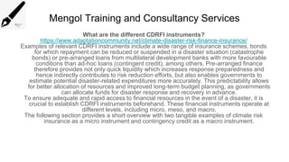 Mengol Training and Consultancy Services
What are the different CDRFI instruments?
https://www.adaptationcommunity.net/climate-disaster-risk-finance-insurance/
Examples of relevant CDRFI instruments include a wide range of insurance schemes, bonds
for which repayment can be reduced or suspended in a disaster situation (catastrophe
bonds) or pre-arranged loans from multilateral development banks with more favourable
conditions than ad-hoc loans (contingent credit), among others. Pre-arranged finance
therefore provides not only quick liquidity which increases response preparedness and
hence indirectly contributes to risk reduction efforts, but also enables governments to
estimate potential disaster-related expenditures more accurately. This predictability allows
for better allocation of resources and improved long-term budget planning, as governments
can allocate funds for disaster response and recovery in advance.
To ensure adequate and rapid access to financial resources in the event of a disaster, it is
crucial to establish CDRFI instruments beforehand. These financial instruments operate at
different levels, including micro, meso, and macro.
The following section provides a short overview with two tangible examples of climate risk
insurance as a micro instrument and contingency credit as a macro instrument.
 