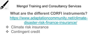 Mengol Training and Consultancy Services
What are the different CDRFI instruments?
https://www.adaptationcommunity.net/climate-
disaster-risk-finance-insurance/
 Climate risk insurance
 Contingent credit
 