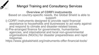 Mengol Training and Consultancy Services
Overview of CDRFI instruments
Based on country-specific needs, the Global Shield is able to
support:
i) CDRFI instruments designed to provide rapid financial
assistance to households and businesses to act early against
and respond to climate and disaster-related losses.
ii) Pre-arranged finance for governments, humanitarian
agencies, and international and local non-governmental
organisations (NGOs) for disaster preparedness and rapid
response.
https://www.globalshield.org/instruments-offer-financial-tools/
 